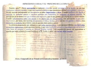 IMPRESIONES E IDEAS, Y EL “PRINCIPIO DE LA COPIA” Nuestro autor* ...llama  percepción  a cualquier  cosa que pueda presentarse a la mente , ya sea que  empleemos nuestros sentidos , o que  nos impulse la pasión  o que ejercitemos nuestro  pensamiento y reflexión . Divide nuestras percepciones en  dos géneros , a saber:  impresiones  e  ideas . Cuando  sentimos una  pasión o emoción  de cualquier género o nuestros sentidos nos transmiten las  imágenes de objetos externos , la percepción de la mente  es lo que él llama una  impresión , que es una palabra que emplea en un nuevo sentido. Cuando  reflexionamos sobre una pasión  o un  objeto que no está presente , esta percepción  es una  idea .  Impresiones , por tanto, son nuestras  percepciones vívidas y fuertes ;  ideas  son las  más pálidas y débiles . Esta  distinción es evidente , tan evidente como la que hay entre sentir y pensar. La primera proposición que adelanta es que  todas nuestras ideas , o percepciones débiles,  son  derivadas  de nuestras impresiones , o percepciones fuertes, y que  nunca podemos pensar en cosa alguna que no hayamos visto fuera de nosotros o sentido en nuestras propias mentes . Esta proposición parece ser equivalente a aquella que tanto esfuerzo le costó establecer al Sr. Locke, a saber, que  no hay ideas innatas . Hume,  Compendio de un Tratado de la naturaleza humana , pp. 10-11 