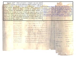 Hume llama percepción a una cosa presente en la mente, y divide las percepciones en dos géneros: impresiones (pasiones, emociones o imágenes de objetos externos) más vividas y fuertes; e ideas (reflexiones sobre una pasión o un objeto que no está presente) más pálidas y débiles. La distinción es evidente, como lo es la distinción sentir/pensar. Nuestro autor* ...llama  percepción  a cualquier cosa que pueda presentarse a la mente, ya sea que empleemos nuestros sentidos, o que nos impulse la pasión o que ejercitemos nuestro pensamiento y reflexión. Divide nuestras percepciones en dos géneros, a saber:  impresiones  e  ideas . Cuando sentimos una pasión o emoción de cualquier género o nuestros sentidos nos transmiten las imágenes de objetos externos, la percepción de la mente es lo que él llama una  impresión , que es una palabra que emplea en un nuevo sentido. Cuando reflexionamos sobre una pasión o un objeto que no está presente, esta percepción es una  idea .  Impresiones , por tanto, son nuestras percepciones vívidas y fuertes;  ideas  son las más pálidas y débiles. Esta distinción es evidente, tan evidente como la que hay entre sentir y pensar. 