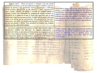 Todas nuestras ideas son derivadas de nuestras impresiones, ya que no podemos pensar algo que antes no hallamos visto o sentido fuera de nosotros Hume afirma, con Locke, que no hay ideas innatas. La primera proposición que adelanta es que todas nuestras ideas, o percepciones débiles, son derivadas de nuestras impresiones, o percepciones fuertes, y que nunca podemos pensar en cosa alguna que no hayamos visto fuera de nosotros o sentido en nuestras propias mentes. Esta proposición parece ser equivalente a aquella que tanto esfuerzo le costó establecer al Sr. Locke, a saber, que  no hay ideas innatas. Hume llama percepción a una cosa presente en la mente, y divide las percepciones en dos géneros: impresiones (pasiones, emociones o imágenes de objetos externos) más vividas y fuertes; e ideas (reflexiones sobre una pasión o un objeto que no está presente) más pálidas y débiles. La distinción es evidente, como lo es la distinción sentir/pensar. Nuestro autor* ...llama  percepción  a cualquier cosa que pueda presentarse a la mente, ya sea que empleemos nuestros sentidos, o que nos impulse la pasión o que ejercitemos nuestro pensamiento y reflexión. Divide nuestras percepciones en dos géneros, a saber:  impresiones  e  ideas . Cuando sentimos una pasión o emoción de cualquier género o nuestros sentidos nos transmiten las imágenes de objetos externos, la percepción de la mente es lo que él llama una  impresión , que es una palabra que emplea en un nuevo sentido. Cuando reflexionamos sobre una pasión o un objeto que no está presente, esta percepción es una  idea .  Impresiones , por tanto, son nuestras percepciones vívidas y fuertes;  ideas  son las más pálidas y débiles. Esta distinción es evidente, tan evidente como la que hay entre sentir y pensar. 