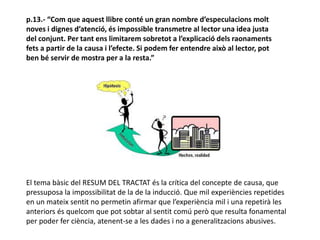 p.13.- “Com que aquest llibre conté un gran nombre d’especulacions molt
noves i dignes d’atenció, és impossible transmetre al lector una idea justa
del conjunt. Per tant ens limitarem sobretot a l’explicació dels raonaments
fets a partir de la causa i l’efecte. Si podem fer entendre això al lector, pot
ben bé servir de mostra per a la resta.”
El tema bàsic del RESUM DEL TRACTAT és la crítica del concepte de causa, que
pressuposa la impossibilitat de la de la inducció. Que mil experiències repetides
en un mateix sentit no permetin afirmar que l’experiència mil i una repetirà les
anteriors és quelcom que pot sobtar al sentit comú però que resulta fonamental
per poder fer ciència, atenent-se a les dades i no a generalitzacions abusives.
 