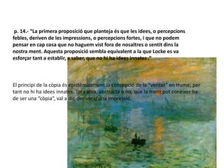 p. 14.- “La primera proposició que planteja és que les idees, o percepcions
febles, deriven de les impressions, o percepcions fortes, i que no podem
pensar en cap cosa que no haguem vist fora de nosaltres o sentit dins la
nostra ment. Aquesta proposició sembla equivalent a la que Locke es va
esforçar tant a establir, a saber, que no hi ha idees innates .”
El principi de la còpia és epistèmicament la concepció de la “veritat” en Hume; per
tant no hi ha idees innates. Tota idea, abstracta o no, que la ment pot conèixer ha
de ser una “còpia”, val a dir, derivar d’una impressió.
 