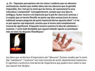 p. 15.- “Aquestes percepcions són tan clares i evidents que no admeten
controvèrsia; mentre que moltes idees són tan obscures que és gairebé
impossible, fins i tot per la ment que les forma, dir exactament la seva
naturalesa i composició”. Consegüentment, sempre que una idea és
ambigua, l’autor recorre a la impressió que la pot fer clara [11] i precisa. I
si sospita que un terme filosòfic no porta cap idea annexa (com és massa
habitual) sempre pregunta de quina impressió deriva aquesta idea? I si no
es pot aportar cap impressió, conclou que el terme està completament
mancat de significació. D’aquesta manera examina la idea de substància i
essència ; i seria molt desitjable que aquest mètode rigorós es practiqués
més en totes les disputes filosòfiques.”
Les idees que no deriven d’impressions són “obscures”, ficcions creades per la ment.
Així “substància” i “essència” són mots mancats de sentit, absolutament imprecisos.
El significat o sentit d’un mot deriva de l’experiència que podem tenir sobre la cosa
que aquest mot designa.
 
