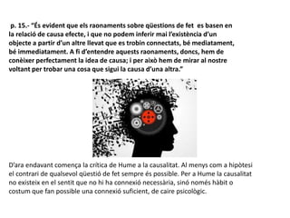 p. 15.- “És evident que els raonaments sobre qüestions de fet es basen en
la relació de causa efecte, i que no podem inferir mai l’existència d’un
objecte a partir d’un altre llevat que es trobin connectats, bé mediatament,
bé immediatament. A fi d’entendre aquests raonaments, doncs, hem de
conèixer perfectament la idea de causa; i per això hem de mirar al nostre
voltant per trobar una cosa que sigui la causa d’una altra.”
D’ara endavant comença la crítica de Hume a la causalitat. Al menys com a hipòtesi
el contrari de qualsevol qüestió de fet sempre és possible. Per a Hume la causalitat
no existeix en el sentit que no hi ha connexió necessària, sinó només hàbit o
costum que fan possible una connexió suficient, de caire psicològic.
 