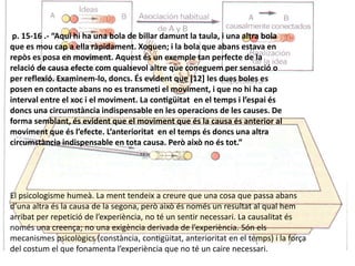 p. 15-16 .- “Aquí hi ha una bola de billar damunt la taula, i una altra bola
que es mou cap a ella ràpidament. Xoquen; i la bola que abans estava en
repòs es posa en moviment. Aquest és un exemple tan perfecte de la
relació de causa efecte com qualsevol altre que coneguem per sensació o
per reflexió. Examinem-lo, doncs. És evident que [12] les dues boles es
posen en contacte abans no es transmeti el moviment, i que no hi ha cap
interval entre el xoc i el moviment. La contigüitat en el temps i l’espai és
doncs una circumstància indispensable en les operacions de les causes. De
forma semblant, és evident que el moviment que és la causa és anterior al
moviment que és l’efecte. L’anterioritat en el temps és doncs una altra
circumstància indispensable en tota causa. Però això no és tot.”
El psicologisme humeà. La ment tendeix a creure que una cosa que passa abans
d’una altra és la causa de la segona, però això és només un resultat al qual hem
arribat per repetició de l’experiència, no té un sentir necessari. La causalitat és
només una creença; no una exigència derivada de l’experiència. Són els
mecanismes psicològics (constància, contigüitat, anterioritat en el temps) i la força
del costum el que fonamenta l’experiència que no té un caire necessari.
 