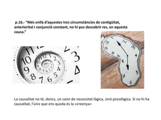 p.16.- “Més enllà d’aquestes tres circumstàncies de contigüitat,
anterioritat i conjunció constant, no hi puc descobrir res, en aquesta
causa.”
La causalitat no té, doncs, un caire de necessitat lògica, sinó psicològica. Si no hi ha
causalitat, l’únic que ens queda és la «creença»
 