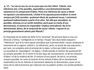 p. 17.- “La raó no veu res en la causa que ens faci inferir l’efecte. Una
inferència així, si fos possible, equivaldria a una demostració basada
solament en la comparació d’idees. Però una inferència de causa a efecte
no equival a una demostració, i d’això hi ha aquesta prova evident: la ment
sempre pot [14] concebre qualsevol efecte de qualsevol causa, i certament
qualsevol esdeveniment a partir d’un altre. Tot allò que concebem és
possible, almenys en un sentit metafísic; però quan es tracta d’una
demostració, el contrari és impossible i implica contradicció. No hi ha
demostració, doncs, de la conjunció de causa i efecte. I aquest és un
principi generalment admès pels filòsofs.”
En l’exemple de les boles de billar hi ha “prioritat” (la primera bola es mou en
direcció a l’altra), “contigüitat en el temps i l’espai” (les dues boles xoquen) i
“inferència” que fa la ment (quan considera que la primera bola –causa- produeix el
moviment de la segona –efecte-). La inferència, però, no prové de cap impressió i,
per tant, no compleix amb el principi de la còpia. La fem per hàbit o costum.
La causalitat és “psicològica”, no lògica. I d’altra banda el contrari de qualsevol fet
és sempre possible. En la ment hi ha dos tipus de coneixements: el de les relacions
d’idees i el de la matèria de fet. El contrari d’una qüesti. de fet és, en principi,
sempre possible, en canvi el contrari d’una relació d’idees (d’un coneixement
matemàtic) no ho és. Només el raonament deductiu és demostratiu; quan en les
coses de la vida funcionem per inducció mai no podem arribar a la veritat perfecta i
total.
 