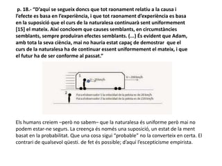 p. 18.- “D’aquí se segueix doncs que tot raonament relatiu a la causa i
l’efecte es basa en l’experiència, i que tot raonament d’experiència es basa
en la suposició que el curs de la naturalesa continuarà sent uniformement
[15] el mateix. Així concloem que causes semblants, en circumstàncies
semblants, sempre produiran efectes semblants. (...) És evident que Adam,
amb tota la seva ciència, mai no hauria estat capaç de demostrar que el
curs de la naturalesa ha de continuar essent uniformement el mateix, i que
el futur ha de ser conforme al passat.”
Els humans creiem –però no sabem– que la naturalesa és uniforme però mai no
podem estar-ne segurs. La creença és només una suposició, un estat de la ment
basat en la probabilitat. Que una cosa sigui “probable” no la converteix en certa. El
contrari de qualsevol qüesti. de fet és possible; d’aquí l’escepticisme empirista.
 