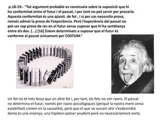 p.18-19.- “Tot argument probable es construeix sobre la suposició que hi
ha conformitat entre el futur i el passat, i per tant no pot servir per provarla.
Aquesta conformitat és una qüesti. de fet , i si per cas necessita prova,
només admet la prova de l’experiència. Però l’experiència del passat no
pot ser cap prova de res en el futur sense suposar que hi ha semblança
entre els dos. (...) [16] Estem determinats a suposar que el futur és
conforme al passat únicament per COSTUM.”
Un fet no té més força que un altre fet i, per tant, els fets no són raons. El passat
no determina el futur; només per raons psicològiques (perquè la nostra ment cerca
estabilitat) creiem en la causalitat, però que el que va succeir ahir s’esdevindrà
demà és una creença, una hipòtesi potser prudent però no necessàriament certa.
 