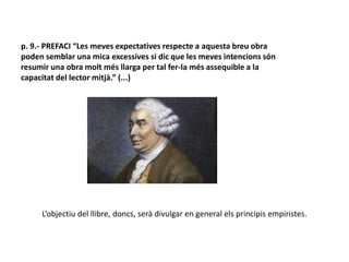 p. 9.- PREFACI “Les meves expectatives respecte a aquesta breu obra
poden semblar una mica excessives si dic que les meves intencions són
resumir una obra molt més llarga per tal fer-la més assequible a la
capacitat del lector mitjà.” (...)
L’objectiu del llibre, doncs, serà divulgar en general els principis empiristes.
 