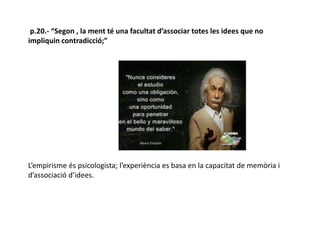 p.20.- “Segon , la ment té una facultat d’associar totes les idees que no
impliquin contradicció;”
L’empirisme és psicologista; l’experiència es basa en la capacitat de memòria i
d’associació d’idees.
 