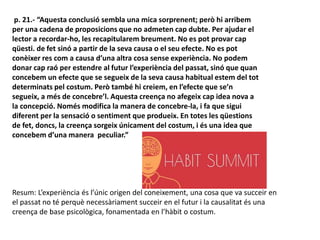 p. 21.- “Aquesta conclusió sembla una mica sorprenent; però hi arribem
per una cadena de proposicions que no admeten cap dubte. Per ajudar el
lector a recordar-ho, les recapitularem breument. No es pot provar cap
qüesti. de fet sinó a partir de la seva causa o el seu efecte. No es pot
conèixer res com a causa d’una altra cosa sense experiència. No podem
donar cap raó per estendre al futur l’experiència del passat, sinó que quan
concebem un efecte que se segueix de la seva causa habitual estem del tot
determinats pel costum. Però també hi creiem, en l’efecte que se’n
segueix, a més de concebre’l. Aquesta creença no afegeix cap idea nova a
la concepció. Només modifica la manera de concebre-la, i fa que sigui
diferent per la sensació o sentiment que produeix. En totes les qüestions
de fet, doncs, la creença sorgeix únicament del costum, i és una idea que
concebem d’una manera peculiar.”
Resum: L’experiència és l’únic origen del coneixement, una cosa que va succeir en
el passat no té perquè necessàriament succeir en el futur i la causalitat és una
creença de base psicològica, fonamentada en l’hàbit o costum.
 