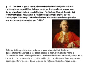 p. 25.- “Amb tot el que s’ha dit, el lector fàcilment veurà que la filosofia
continguda en aquest llibre és força escèptica, i pretén fer-nos conscients
de les imperfeccions i els estrets límits de l’enteniment humà. Gairebé tot
raonament queda reduït aquí a l’experiència; i a més s’explica que la
creença que acompanya l’experiència no és més que un sentiment peculiar,
una viva concepció produïda per l’hàbit.”
Defensa de l’escepticisme, és a dir, de la pura impossibilitat de dir res
d’absolutament segur sobre les coses o sobre el món. L’empirisme mena a
l’escepticisme com a conseqüència del seu mateix criteri de veritat: el principi de la
còpia. Si no hi ha experiència no hi ha evidència. I tot el que ara és d’una manera
podria ser diferent demà: d’aquí la primacia de la pràctica sobre l’especulació.
 