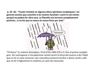 p. 25- 26.- “L’autor insisteix en algunes altres qüestions escèptiques; i en
general conclou que assentim a les nostres facultats i usem la raó només
perquè no podem fer altra cosa. La filosofia ens tornaria completament
pirrònics , si no fos que la natura és massa forta per això.”
“Pirrònics” és sinònim d’escèptics. Pirró d’Elis (360-270 a.C.) fou el primer escèptic
grec. Per contraposar a l’escepticisme només tenim la força del costum o de l’hàbit
que no té un caire necessari: per naturalesa (costum) tendim a donar sentit a allò
que no té ni lògicament ni empírica un caire de necessitat.
 