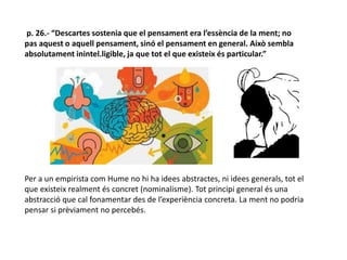 p. 26.- “Descartes sostenia que el pensament era l’essència de la ment; no
pas aquest o aquell pensament, sinó el pensament en general. Això sembla
absolutament inintel.ligible, ja que tot el que existeix és particular.”
Per a un empirista com Hume no hi ha idees abstractes, ni idees generals, tot el
que existeix realment és concret (nominalisme). Tot principi general és una
abstracció que cal fonamentar des de l’experiència concreta. La ment no podria
pensar si prèviament no percebés.
 