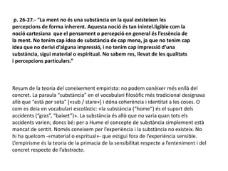 p. 26-27.- “La ment no és una substància en la qual existeixen les
percepcions de forma inherent. Aquesta noció és tan inintel.ligible com la
noció cartesiana que el pensament o percepció en general és l’essència de
la ment. No tenim cap idea de substància de cap mena, ja que no tenim cap
idea que no derivi d’alguna impressió, i no tenim cap impressió d’una
substància, sigui material o espiritual. No sabem res, llevat de les qualitats
i percepcions particulars.”
Resum de la teoria del coneixement empirista: no podem conèixer més enllà del
concret. La paraula “substància” en el vocabulari filosòfic més tradicional designava
allò que “està per sota” [«sub / stare»] i dóna coherència i identitat a les coses. O
com es deia en vocabulari escolàstic: «la substància (“home”) és el suport dels
accidents (“gras”, “baixet”)». La substància és allò que no varia quan tots els
accidents varien; doncs bé: per a Hume el concepte de substància simplement està
mancat de sentit. Només coneixem per l’experiència i la substància no existeix. No
hi ha quelcom -«material o espritual»- que estigui fora de l’experiència sensible.
L’empirisme és la teoria de la primacia de la sensibilitat respecte a l’enteniment i del
concret respecte de l’abstracte.
 
