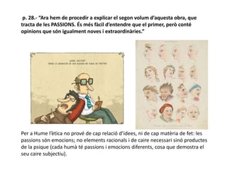p. 28.- “Ara hem de procedir a explicar el segon volum d’aquesta obra, que
tracta de les PASSIONS. És més fàcil d’entendre que el primer, però conté
opinions que són igualment noves i extraordinàries.”
Per a Hume l’ètica no prové de cap relació d’idees, ni de cap matèria de fet: les
passions són emocions; no elements racionals i de caire necessari sinó productes
de la psique (cada humà té passions i emocions diferents, cosa que demostra el
seu caire subjectiu).
 