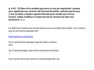 p. 9-10.- “El llibre m’ha semblat que tenia un aire de singularitat i novetat
prou significatiu per reclamar [4] l’atenció del públic, sobretot pel fet que,
si mai s’arribés a adoptar aquesta filosofia (com sembla que insinua
l’autor), caldria modificar la major part de les ciències des dels seus
fonaments.” (...)
En definitiva l’empirisme humeà apareix com una alternativa triple, en la mesura
que és una teoria oposada tant
Racionalisme i empirisme
(1) al racionalisme (perquè nega les idees innates),
com
(2) a l’epistemologia inductivista provinent de Bacon,
i
(3) al sentit comú que afirma la substantivitat del “jo”.
 