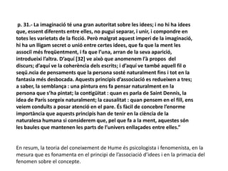 p. 31.- La imaginació té una gran autoritat sobre les idees; i no hi ha idees
que, essent diferents entre elles, no pugui separar, i unir, i compondre en
totes les varietats de la ficció. Però malgrat aquest imperi de la imaginació,
hi ha un lligam secret o unió entre certes idees, que fa que la ment les
associï més freqüentment, i fa que l’una, arran de la seva aparició,
introdueixi l’altra. D’aquí [32] ve això que anomenem l’à propos del
discurs; d’aquí ve la coherència dels escrits; i d’aquí ve també aquell fil o
seqü.ncia de pensaments que la persona sosté naturalment fins i tot en la
fantasia més desbocada. Aquests principis d’associació es redueixen a tres;
a saber, la semblança : una pintura ens fa pensar naturalment en la
persona que s’ha pintat; la contigüitat : quan es parla de Saint Dennis, la
idea de París sorgeix naturalment; la causalitat : quan pensem en el fill, ens
veiem conduïts a posar atenció en el pare. És fàcil de concebre l’enorme
importància que aquests principis han de tenir en la ciència de la
naturalesa humana si considerem que, pel que fa a la ment, aquestes són
les baules que mantenen les parts de l’univers enllaçades entre elles.”
En resum, la teoria del coneixement de Hume és psicologista i fenomenista, en la
mesura que es fonamenta en el principi de l’associació d’idees i en la primacia del
fenomen sobre el concepte.
 