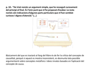 p. 10.- “He triat només un argument simple, que he resseguit curosament
del principi al final. És l’únic punt que m’he proposat d’acabar. La resta
només són indicacions d’algunes parts particulars que m’han semblat
curioses i dignes d’atenció.” (...)
Bàsicament del que es tractarà al llarg del llibre és de fer la crítica del concepte de
causalitat, perquè si aquest es mostra inconsistent, es desmunta tota possible
argumentació sobre conceptes metafísics i idees innates basades en l’aplicació del
concepte de causa.
 
