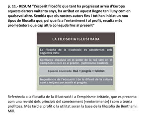 p. 11.- RESUM “L’esperit filosòfic que tant ha progressat arreu d’Europa
aquests darrers vuitanta anys, ha arribat en aquest Regne tan lluny com en
qualsevol altre. Sembla que els nostres autors fins i tot han iniciat un nou
tipus de filosofia que, pel que fa a l’enteniment i al profit, resulta més
prometedora que cap altra coneguda fins al present”
Referència a la filosofia de la Il·lustració i a l’empirisme britànic, que es presenta
com una revisió dels principis del coneixement [«enteniment»] i com a teoria
profitosa. Més tard el profit o la utilitat seran la base de la filosofia de Bentham i
Mill.
 