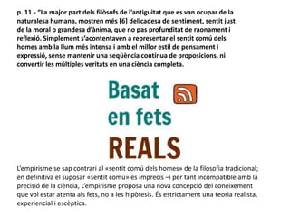 p. 11.- “La major part dels filòsofs de l’antiguitat que es van ocupar de la
naturalesa humana, mostren més [6] delicadesa de sentiment, sentit just
de la moral o grandesa d’ànima, que no pas profunditat de raonament i
reflexió. Simplement s’acontentaven a representar el sentit comú dels
homes amb la llum més intensa i amb el millor estil de pensament i
expressió, sense mantenir una seqüència contínua de proposicions, ni
convertir les múltiples veritats en una ciència completa.
L’empirisme se sap contrari al «sentit comú dels homes» de la filosofia tradicional;
en definitiva el suposar «sentit comú» és imprecís –i per tant incompatible amb la
precisió de la ciència, L’empirisme proposa una nova concepció del coneixement
que vol estar atenta als fets, no a les hipòtesis. És estrictament una teoria realista,
experiencial i escèptica.
 
