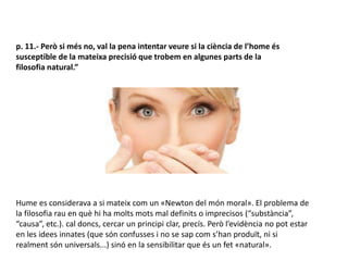 p. 11.- Però si més no, val la pena intentar veure si la ciència de l’home és
susceptible de la mateixa precisió que trobem en algunes parts de la
filosofia natural.”
Hume es considerava a si mateix com un «Newton del món moral». El problema de
la filosofia rau en què hi ha molts mots mal definits o imprecisos (“substància”,
“causa”, etc.). cal doncs, cercar un principi clar, precís. Però l’evidència no pot estar
en les idees innates (que són confusses i no se sap com s’han produït, ni si
realment són universals...) sinó en la sensibilitar que és un fet «natural».
 