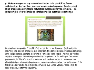 p. 11- I encara que no puguem arribar mai als principis últims, és una
satisfacció arribar tan lluny com ens ho permetin les nostres facultats. (...)
Ell es proposa anatomitzar la naturalesa humana de forma completa, i es
compromet a treure només les conclusions que autoritzi l’experiència.
L’empirisme no pretén “resoldre” el sentit darrer de les coses («els principis
últims») sinó que es pregunta pel significat dels conceptes i per la seva connexió
amb l’experiència, sempre a partir del “principi de la còpia”: només és veritat
aquella idea que sabem de quina impressió prové. De fet més que “resoldre”
problemes, la filosofia empirista els vol «dissoldre», mostrar que estan mal
plantejats i per això mateix plantegen problemes impossibles de solucionar. En la
filosofia emprista hi ha sempre la denúncia que la raó vol anar més enllà de
l’experiència, de forma illegítima.
 