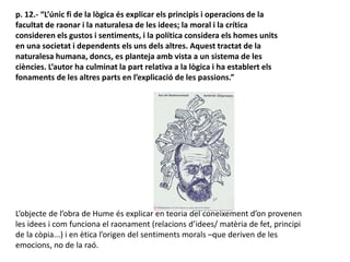 p. 12.- “L’únic fi de la lògica és explicar els principis i operacions de la
facultat de raonar i la naturalesa de les idees; la moral i la crítica
consideren els gustos i sentiments, i la política considera els homes units
en una societat i dependents els uns dels altres. Aquest tractat de la
naturalesa humana, doncs, es planteja amb vista a un sistema de les
ciències. L’autor ha culminat la part relativa a la lògica i ha establert els
fonaments de les altres parts en l’explicació de les passions.”
L’objecte de l’obra de Hume és explicar en teoria del coneixement d’on provenen
les idees i com funciona el raonament (relacions d’idees/ matèria de fet, principi
de la còpia...) i en ètica l’origen del sentiments morals –que deriven de les
emocions, no de la raó.
 