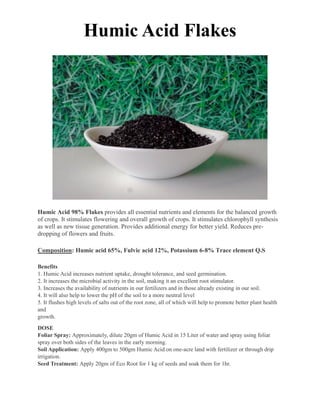 Humic Acid Flakes
Humic Acid 98% Flakes provides all essential nutrients and elements for the balanced growth
of crops. It stimulates flowering and overall growth of crops. It stimulates chlorophyll synthesis
as well as new tissue generation. Provides additional energy for better yield. Reduces pre-
dropping of flowers and fruits.
Composition: Humic acid 65%, Fulvic acid 12%, Potassium 6-8% Trace element Q.S
Benefits
1. Humic Acid increases nutrient uptake, drought tolerance, and seed germination.
2. It increases the microbial activity in the soil, making it an excellent root stimulator.
3. Increases the availability of nutrients in our fertilizers and in those already existing in our soil.
4. It will also help to lower the pH of the soil to a more neutral level
5. It flushes high levels of salts out of the root zone, all of which will help to promote better plant health
and
growth.
DOSE
Foliar Spray: Approximately, dilute 20gm of Humic Acid in 15 Liter of water and spray using foliar
spray over both sides of the leaves in the early morning.
Soil Application: Apply 400gm to 500gm Humic Acid on one-acre land with fertilizer or through drip
irrigation.
Seed Treatment: Apply 20gm of Eco Root for 1 kg of seeds and soak them for 1hr.
 