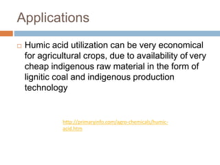 Applications
 Humic acid utilization can be very economical
for agricultural crops, due to availability of very
cheap indigenous raw material in the form of
lignitic coal and indigenous production
technology
http://primaryinfo.com/agro-chemicals/humic-
acid.htm
 