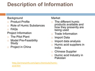 Description of Information
Background
 Product Profile
 Role of Humic Substances
 FAQs
Project Information
 The Pilot Plant
 Model Pre-Feasibility
Study
 Project in China
Market
 The different humic
products available and
how they presently are
being used
 Trade Information
 Import Data
 Import data analysis
 Humic acid suppliers in
India
 Chinese Supplier
 Humic acid Industry in
Pakistan
http://primaryinfo.com/agro-chemicals/humic-
acid.htm
 