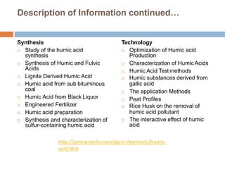 Description of Information continued…
Synthesis
 Study of the humic acid
synthesis
 Synthesis of Humic and Fulvic
Acids
 Lignite Derived Humic Acid
 Humic acid from sub bituminous
coal
 Humic Acid from Black Liquor
 Engineered Fertilizer
 Humic acid preparation
 Synthesis and characterization of
sulfur-containing humic acid
Technology
 Optimization of Humic acid
Production
 Characterization of Humic Acids
 Humic Acid Test methods
 Humic substances derived from
gallic acid
 The application Methods
 Peat Profiles
 Rice Husk on the removal of
humic acid pollutant
 The interactive effect of humic
acid
http://primaryinfo.com/agro-chemicals/humic-
acid.htm
 