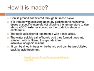 How it is made?
 Coal is ground and filtered through 60 mesh sieve.
 It is treated with oxidizing agent by adding portions in small
doses at specific intervals not allowing the temperature to rise
above 40OC, external cooling as the oxidation stage is
exothermic.
 The residue is filtered and treated with a mild alkali.
 The water soluble salt of humic acid thus formed goes into
solution, with is filtered to separate it from
insoluble inorganic residue.
 It can be dried in trays or the humic acid can be precipitated
back by acid treatment.
http://primaryinfo.com/agro-chemicals/humic-
acid.htm
 
