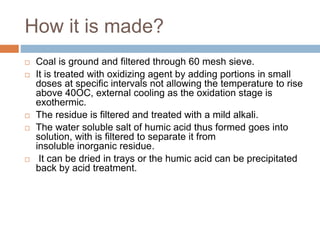 How it is made?
 Coal is ground and filtered through 60 mesh sieve.
 It is treated with oxidizing agent by adding portions in small
doses at specific intervals not allowing the temperature to rise
above 40OC, external cooling as the oxidation stage is
exothermic.
 The residue is filtered and treated with a mild alkali.
 The water soluble salt of humic acid thus formed goes into
solution, with is filtered to separate it from
insoluble inorganic residue.
 It can be dried in trays or the humic acid can be precipitated
back by acid treatment.
 