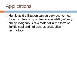 Applications
 Humic acid utilization can be very economical
for agricultural crops, due to availability of very
cheap indigenous raw material in the form of
lignitic coal and indigenous production
technology
 