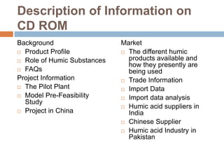 Description of Information on
CD ROM
Background
 Product Profile
 Role of Humic Substances
 FAQs
Project Information
 The Pilot Plant
 Model Pre-Feasibility
Study
 Project in China
Market
 The different humic
products available and
how they presently are
being used
 Trade Information
 Import Data
 Import data analysis
 Humic acid suppliers in
India
 Chinese Supplier
 Humic acid Industry in
Pakistan
 