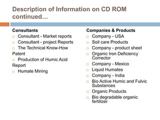 Description of Information on CD ROM
continued…
Consultants
 Consultant - Market reports
 Consultant - project Reports
 The Technical Know-How
Patent
 Production of Humic Acid
Report
 Humate Mining
Companies & Products
 Company - USA
 Soil care Products
 Company - product sheet
 Organic Iron Deficiency
Corrector
 Company - Mexico
 Liquid Humates
 Company - India
 Bio Active Humic and Fulvic
Substances
 Organic Products
 Bio degradable organic
fertilizer
 