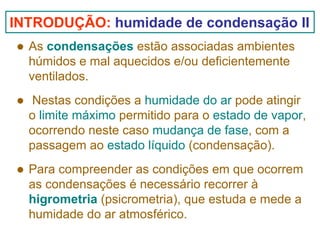 INTRODUÇÃO: humidade de condensação II
As condensações estão associadas ambientes
húmidos e mal aquecidos e/ou deficientemente
ventilados.
Nestas condições a humidade do ar pode atingir
o limite máximo permitido para o estado de vapor,
ocorrendo neste caso mudança de fase, com a
passagem ao estado líquido (condensação).
Para compreender as condições em que ocorrem
as condensações é necessário recorrer à
higrometria (psicrometria), que estuda e mede a
humidade do ar atmosférico.

 