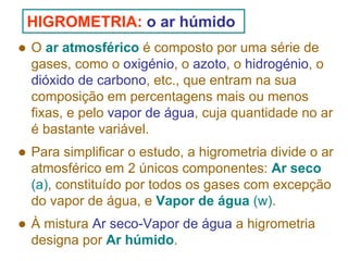 HIGROMETRIA: o ar húmido
O ar atmosférico é composto por uma série de
gases, como o oxigénio, o azoto, o hidrogénio, o
dióxido de carbono, etc., que entram na sua
composição em percentagens mais ou menos
fixas, e pelo vapor de água, cuja quantidade no ar
é bastante variável.
Para simplificar o estudo, a higrometria divide o ar
atmosférico em 2 únicos componentes: Ar seco
(a), constituído por todos os gases com excepção
do vapor de água, e Vapor de água (w).
À mistura Ar seco-Vapor de água a higrometria
designa por Ar húmido.

 