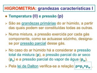 HIGROMETRIA: grandezas características I
Temperatura (θ) e pressão (p)
São as grandezas primárias do ar húmido, a partir
das quais podem ser constituídas todas as outras.
Numa mistura, a pressão exercida por cada gás
componente, como se actuasse sózinho, designase por pressão parcial desse gás.
No caso do ar húmido há a considerar a pressão
total da mistura (p), a pressão parcial do ar seco
(pa) e a pressão parcial do vapor de água (pw).
Pela lei de Dalton verifica-se a relação: p=pa+pw .

 