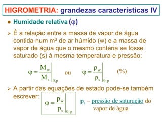 HIGROMETRIA: grandezas características IV
Humidade relativa (ϕ)
É a relação entre a massa de vapor de água
contida num m3 de ar húmido (w) e a massa de
vapor de água que o mesmo conteria se fosse
saturado (s) à mesma temperatura e pressão:

Mw
ϕ=
Ms

ou
θ,p

ρw
ϕ=
ρs

(%)
θ,p

A partir das equações de estado pode-se também
escrever:
pw
ps – pressão de saturação do
ϕ=
p s θ,p
vapor de água

 