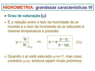 HIGROMETRIA: grandezas características VI
Grau de saturação (μ)
É a relação entre o teor de humidade do ar
húmido e o teor de humidade do ar saturado à
mesma temperatura e pressão:

W
μ=
Ws

ou
θ,p

p − ps
μ=ϕ
p − ϕp s

(%)

Quando o ar está saturado μ=ϕ=1, mas caso
contrário μ≠ϕ, embora sejam muito próximos.

 