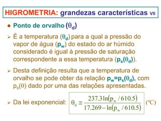 HIGROMETRIA: grandezas características VII
Ponto de orvalho (θd)
É a temperatura (θd) para a qual a pressão do
vapor de água (pw) do estado do ar húmido
considerado é igual à pressão de saturação
correspondente a essa temperatura (ps(θd)).
Desta definição resulta que a temperatura de
orvalho se pode obter da relação pw=ps(θd), com
ps(θ) dado por uma das relações apresentadas.

237.3 ln(p w / 610.5)
Da lei exponencial: θd ≅
(ºC)
17.269 − ln(p w / 610.5)

 