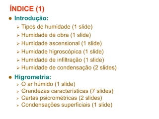 ÍNDICE (1)
Introdução:
Tipos de humidade (1 slide)
Humidade de obra (1 slide)
Humidade ascensional (1 slide)
Humidade higroscópica (1 slide)
Humidade de infiltração (1 slide)
Humidade de condensação (2 slides)

Higrometria:
O ar húmido (1 slide)
Grandezas características (7 slides)
Cartas psicrométricas (2 slides)
Condensações superficiais (1 slide)

 