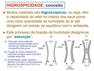 HIGROSPICIDADE: conceito
Muitos materiais são higroscópicos, ou seja, têm
a capacidade de reter no interior dos seus poros
uma certa quantidade da humidade do ar até
atingirem um estado de equilíbrio com o ambiente.
Este processo de fixação da humidade designa-se
por “adsorção”:
a) Adsorção mono-molecular
caracterizada pela fixação duma
camada de moléculas de água
na superfície dos poros;
b) Fixação de várias camadas de
moléculas de água sobre a primeira
camada adsorvida;
c) Condensação capilar quando o
diâmetro d do poro é suficientemente
pequeno, da ordem dos 2 a 20 n.m
( 1 n.m = 10−9 m ).

 