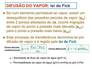 DIFUSÃO DO VAPOR: lei de Fick
Se num elemento permeável ao vapor, existir um
desequilíbrio das pressões parciais de vapor (pw)
entre 2 pontos afastados de Δx, ocorre migração
de vapor do ponto a pressão mais elevada (pw1)
para o ponto a pressão mais baixa (pw2).
Este processo de transferência denomina-se por
difusão de vapor e é regido pela lei de Fick:
Forma discreta
unidimensional:

p w1 − p w 2
g=π.
Δx

Forma diferencial:

→
r
g = − π . grad p w

g – Densidade de fluxo de vapor de água (g/m2.h)
π - Permeabilidade ao vapor de água (g/m.h.mmHg ou g/m.h.Pa)

 