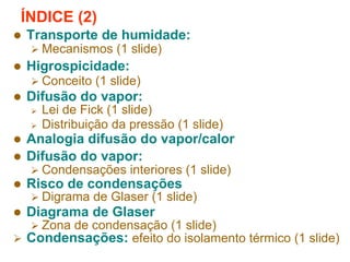 ÍNDICE (2)
Transporte de humidade:
Mecanismos (1 slide)

Higrospicidade:
Conceito (1 slide)

Difusão do vapor:
Lei de Fick (1 slide)
Distribuição da pressão (1 slide)

Analogia difusão do vapor/calor
Difusão do vapor:
Condensações interiores (1 slide)

Risco de condensações

Digrama de Glaser (1 slide)

Diagrama de Glaser
Zona de condensação (1 slide)
Condensações: efeito do isolamento térmico (1 slide)

 