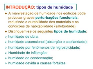 INTRODUÇÃO: tipos de humidade
A manifestação de humidade nos edifícios pode
provocar graves perturbações funcionais,
reduzindo a durabilidade dos materiais e as
condições de habitabilidade (salubridade).
Distinguem-se os seguintes tipos de humidade:
humidade de obra;
humidade ascensional (absorção e capilaridade);
humidade por fenómenos de higrospicidade;
Humidade de infiltração;
humidade de condensação;
humidade devida a causas fortuitas.

 