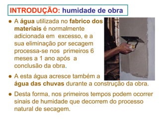 INTRODUÇÃO: humidade de obra
A água utilizada no fabrico dos
materiais é normalmente
adicionada em excesso, e a
sua eliminação por secagem
processa-se nos primeiros 6
meses a 1 ano após a
conclusão da obra.
A esta água acresce também a
água das chuvas durante a construção da obra.
Desta forma, nos primeiros tempos podem ocorrer
sinais de humidade que decorrem do processo
natural de secagem.

 