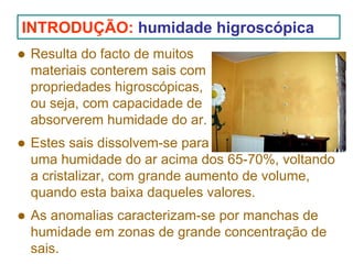 INTRODUÇÃO: humidade higroscópica
Resulta do facto de muitos
materiais conterem sais com
propriedades higroscópicas,
ou seja, com capacidade de
absorverem humidade do ar.
Estes sais dissolvem-se para
uma humidade do ar acima dos 65-70%, voltando
a cristalizar, com grande aumento de volume,
quando esta baixa daqueles valores.
As anomalias caracterizam-se por manchas de
humidade em zonas de grande concentração de
sais.

 